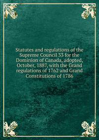 Statutes and regulations of the Supreme Council 33 for the Dominion of Canada, adopted, October, 1887, with the Grand regulations of 1762 and Grand Constitutions of 1786