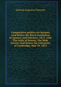 Comparative politics six lectures read before the Royal institution in January and February, 1873, with The unity of history; the Rede lecture read before the University of Cambridge, May 29, 1872
