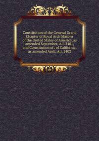Constitution of the General Grand Chapter of Royal Arch Masons of the United States of America, as amended September, A.I. 2401, and Constitution of . of California, as amended April, A.I. 2402