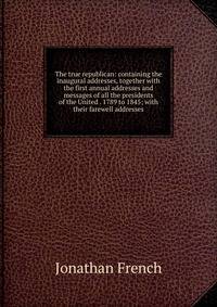 The true republican: containing the inaugural addresses, together with the first annual addresses and messages of all the presidents of the United . 1789 to 1845; with their farewell addresses