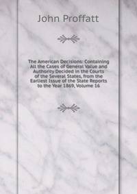 The American Decisions: Containing All the Cases of General Value and Authority Decided in the Courts of the Several States, from the Earliest Issue of the State Reports to the Year 1869, Volume 16