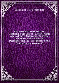 The American State Reports: Containing the Cases of General Value and Authority Subsequent to Those Contained in the "American Decisions" and the . Last Resort of the Several States, Volume 13