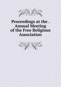 Proceedings at the . Annual Meeting of the Free Religious Association