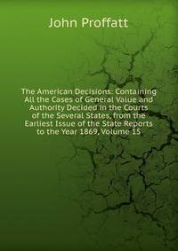 The American Decisions: Containing All the Cases of General Value and Authority Decided in the Courts of the Several States, from the Earliest Issue of the State Reports to the Year 1869, Volume 15