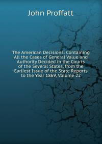 The American Decisions: Containing All the Cases of General Value and Authority Decided in the Courts of the Several States, from the Earliest Issue of the State Reports to the Year 1869, Volume 22