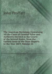 The American Decisions: Containing All the Cases of General Value and Authority Decided in the Courts of the Several States, from the Earliest Issue of the State Reports to the Year 1869, Volume 24