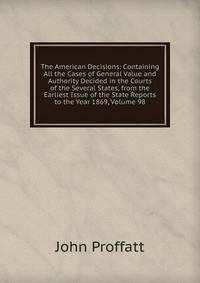 The American Decisions: Containing All the Cases of General Value and Authority Decided in the Courts of the Several States, from the Earliest Issue of the State Reports to the Year 1869, Volume 98