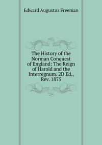 The History of the Norman Conquest of England: The Reign of Harold and the Interregnum. 2D Ed., Rev. 1875