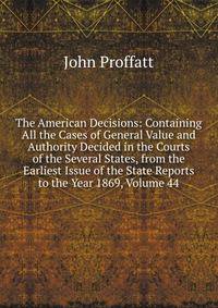 The American Decisions: Containing All the Cases of General Value and Authority Decided in the Courts of the Several States, from the Earliest Issue of the State Reports to the Year 1869, Volume 44