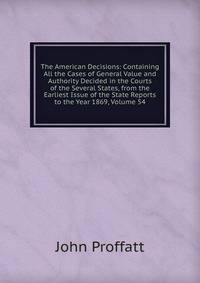 The American Decisions: Containing All the Cases of General Value and Authority Decided in the Courts of the Several States, from the Earliest Issue of the State Reports to the Year 1869, Volume 54