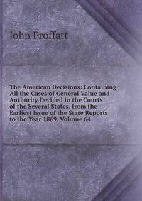 The American Decisions: Containing All the Cases of General Value and Authority Decided in the Courts of the Several States, from the Earliest Issue of the State Reports to the Year 1869, Volume 64