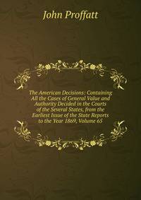 The American Decisions: Containing All the Cases of General Value and Authority Decided in the Courts of the Several States, from the Earliest Issue of the State Reports to the Year 1869, Volume 65