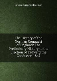 The History of the Norman Conquest of England: The Preliminary History to the Election of Eadward the Confessor. 1867