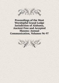 Proceedings of the Most Worshipful Grand Lodge Jurisdiction of Alabama, Ancient Free and Accepted Masons: Annual Communication, Volumes 96-97