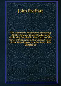 The American Decisions: Containing All the Cases of General Value and Authority Decided in the Courts of the Several States, from the Earliest Issue of the State Reports to the Year 1869, Volume 35