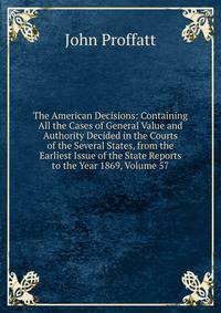The American Decisions: Containing All the Cases of General Value and Authority Decided in the Courts of the Several States, from the Earliest Issue of the State Reports to the Year 1869, Volume 57