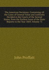The American Decisions: Containing All the Cases of General Value and Authority Decided in the Courts of the Several States, from the Earliest Issue of the State Reports to the Year 1869, Volume 75