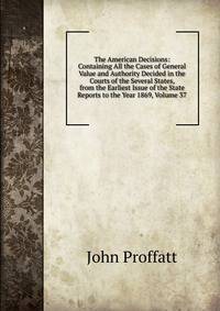 The American Decisions: Containing All the Cases of General Value and Authority Decided in the Courts of the Several States, from the Earliest Issue of the State Reports to the Year 1869, Volume 37