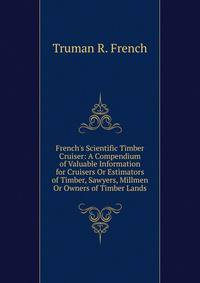 French's Scientific Timber Cruiser: A Compendium of Valuable Information for Cruisers Or Estimators of Timber, Sawyers, Millmen Or Owners of Timber Lands