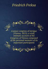 A peace congress of intrigue (Vienna, 1815); a vivid, intimate account of the Congress of Vienna composed of the personal memoirs of its important participants