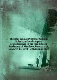 The libel against Professor William Robertson Smith: report of proceedings in the Free Church Presbytery of Aberdeen, February 14, to March 14, 1878 : with form of libel
