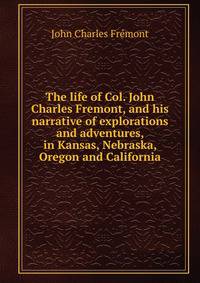 The life of Col. John Charles Fremont, and his narrative of explorations and adventures, in Kansas, Nebraska, Oregon and California