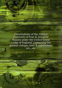 Constitutions of the Antient Fraternity of Free &amp; Accepted Masons under the United Grand Lodge of England. Containing the general charges, laws &amp; regulations, etc., etc