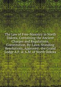 The Law of Free-Masonry in North Dakota, Containing the Ancient Charges and Regulations, Constitution, By-Laws, Standing Resolutions, Approved . the Grand Lodge A.F. &amp; A.M. of North Dakota