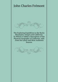 The Exploring Expedition to the Rocky Mountains, Oregon and California: To Which Is Added a Description of the Physical Geography of California, with . from the Latest and Most Authentic Sources