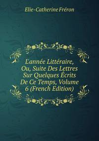 L'ann?e Litt?raire, Ou, Suite Des Lettres Sur Quelques ?crits De Ce Temps, Volume 6 (French Edition)