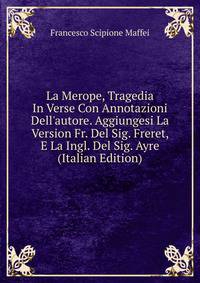 La Merope, Tragedia In Verse Con Annotazioni Dell'autore. Aggiungesi La Version Fr. Del Sig. Freret, E La Ingl. Del Sig. Ayre (Italian Edition)