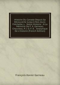 Histoire Du Canada Depuis Sa D?couverte Jusqu'? Nos Jours: Fr?chette, L. Notre Histoire ; ? La M?moire De F. X. Garneau. Chauveau, P. J. O. F.-X. . Analytique De L'histoire (French Edition)