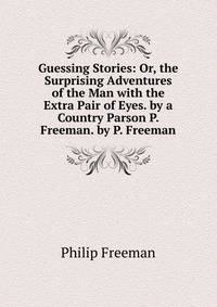 Guessing Stories: Or, the Surprising Adventures of the Man with the Extra Pair of Eyes. by a Country Parson P. Freeman. by P. Freeman