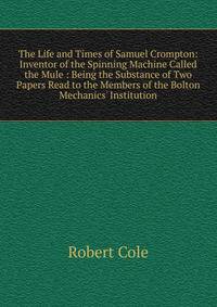The Life and Times of Samuel Crompton: Inventor of the Spinning Machine Called the Mule : Being the Substance of Two Papers Read to the Members of the Bolton Mechanics' Institution
