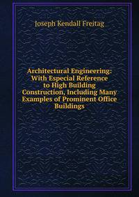 Architectural Engineering: With Especial Reference to High Building Construction, Including Many Examples of Prominent Office Buildings