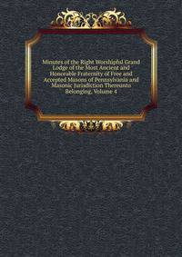 Minutes of the Right Worshipful Grand Lodge of the Most Ancient and Honorable Fraternity of Free and Accepted Masons of Pennsylvania and Masonic Jurisdiction Thereunto Belonging, Volume 4