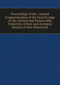 Proceedings of the . Annual Communication of the Grand Lodge of the Ancient and Honourable Fraternity of Free and Accepted Masons of New Brunswick