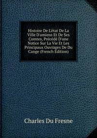 Histoire De L'?tat De La Ville D'amiens Et De Ses Comtes, Pr?c?d? D'une Notice Sur La Vie Et Les Principaux Ouvrages De Du Cange (French Edition)