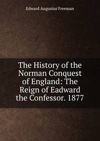 The History of the Norman Conquest of England: The Reign of Eadward the Confessor. 1877