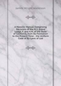 A Masonic Manual Comprising Decisions of the M.S. Grand Lodge, F. and A.M. of the State of California, from Its Formation to the Present Time: . the Uniform Code of By-Laws of Lod