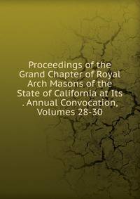 Proceedings of the Grand Chapter of Royal Arch Masons of the State of California at Its . Annual Convocation, Volumes 28-30