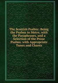 The Scottish Psalter: Being the Psalms in Metre, with the Paraphrases, and a Selection of the Prose Psalms. with Appropriate Tunes and Chants