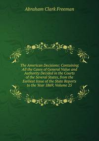 The American Decisions: Containing All the Cases of General Value and Authority Decided in the Courts of the Several States, from the Earliest Issue of the State Reports to the Year 1869, Volume 25
