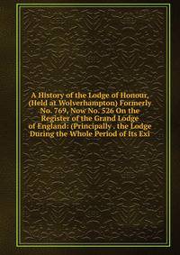 A History of the Lodge of Honour, (Held at Wolverhampton) Formerly No. 769, Now No. 526 On the Register of the Grand Lodge of England: (Principally . the Lodge During the Whole Period of Its Exi
