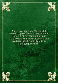 Minutes of the Right Worshipful Grand Lodge of the Most Ancient and Honorable Fraternity of Free and Accepted Masons of Pennsylvania and Masonic Jurisdiction Thereunto Belonging, Volume 1