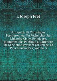 Antiquit?s Et Chroniques Percheronnes: Ou Recherches Sur L'histoire Civile, Religieuse, Monumentale, Politique Et Litt?raire De L'ancienne Province Du Perche, Et Pays Limitrophes, Volume 3