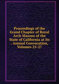 Proceedings of the Grand Chapter of Royal Arch Masons of the State of California at Its . Annual Convocation, Volumes 25-27