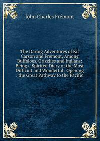 The Daring Adventures of Kit Carson and Fremont, Among Buffaloes, Grizzlies and Indians: Being a Spirited Diary of the Most Difficult and Wonderful . Opening . the Great Pathway to the Pacific