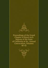 Proceedings of the Grand Chapter of Royal Arch Masons of the State of California at Its . Annual Convocation, Volumes 40-42