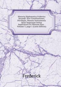 Historia Diplomatica Friderica Secundi: Sive Constitutiones, Privilegia, Manata Instrumenta Quae Supersunt Istitus Imperatoris Et Filiorum Ejus. . Volume 5, page 1 (Latin Edition)